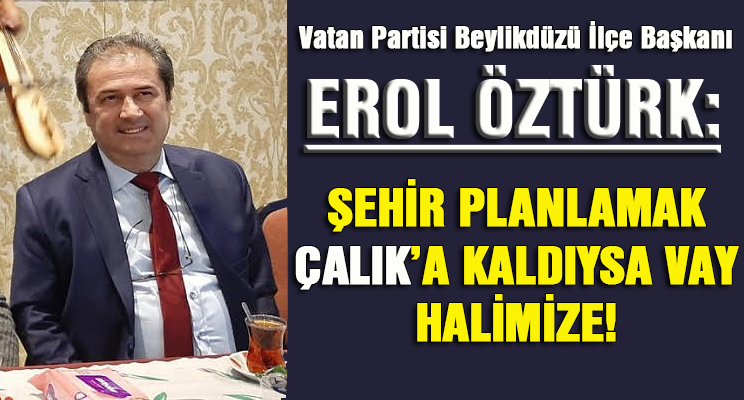 EROL ÖZTÜRK: ŞEHİR PLANLAMAK ÇALIK’A KALDIYSA VAY HALİMİZE!