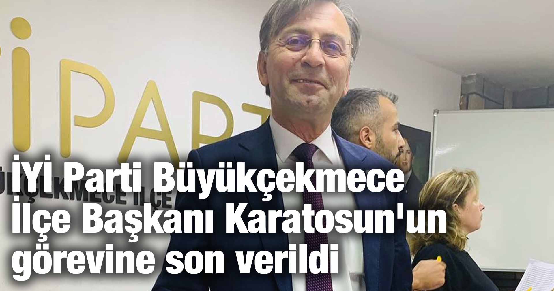 İYİ Parti Büyükçekmece İlçe Başkanı Burhan Karatosun’un görevine son verildi